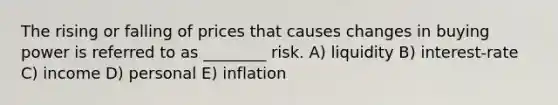 The rising or falling of prices that causes changes in buying power is referred to as ________ risk. A) liquidity B) interest-rate C) income D) personal E) inflation