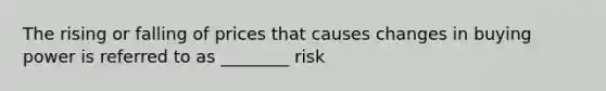 The rising or falling of prices that causes changes in buying power is referred to as ________ risk