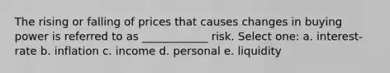 The rising or falling of prices that causes changes in buying power is referred to as ____________ risk. Select one: a. interest-rate b. inflation c. income d. personal e. liquidity