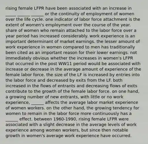 rising female LFPR have been associated with an increase in _____ ______ ______ or the continuity of employment of women over the life cycle. one indicator of labor force attachment is the extent of women's employment over the course of the year. share of women who remain attached to the labor force over a year period has increased considerably. work experience is an important determinant of market earnings. the lesser amount of work experience in women compared to men has traditionally been cited as an important reason for their lower earnings. not immediately obvious whether the increases in women's LFPR that occurred in the post WW11 period would be associated with increase or decrease in the average amount of experience of the female labor force. the size of the LF is increased by entries into the labor force and decreased by exits from the LF. both increased in the flows of entrants and decreasing flows of exits contribute to the growth of the female labor force. on one hand, a growing number of new entrants, with little or no work experience, ______ affects the average labor market experience of women workers. on the other hand, the growing tendency for women to remain in the labor force more continuously has a ______ effect. between 1960-1990, rising female LFPR were associated with a slight decrease in the average levels of work experience among women workers, but since then notable growth in women's average work experience have occurred.