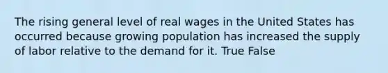 The rising general level of real wages in the United States has occurred because growing population has increased the supply of labor relative to the demand for it. True False