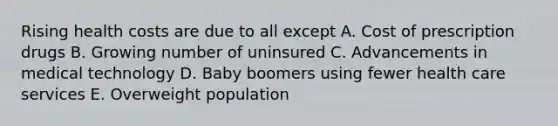 Rising health costs are due to all except A. Cost of prescription drugs B. Growing number of uninsured C. Advancements in medical technology D. Baby boomers using fewer health care services E. Overweight population