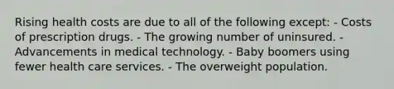 Rising health costs are due to all of the following except: - Costs of prescription drugs. - The growing number of uninsured. - Advancements in medical technology. - Baby boomers using fewer health care services. - The overweight population.
