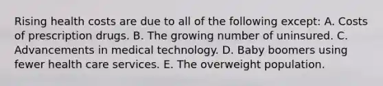 Rising health costs are due to all of the following except: A. Costs of prescription drugs. B. The growing number of uninsured. C. Advancements in medical technology. D. Baby boomers using fewer health care services. E. The overweight population.