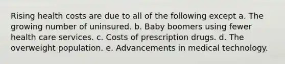 Rising health costs are due to all of the following except a. The growing number of uninsured. b. Baby boomers using fewer health care services. c. Costs of prescription drugs. d. The overweight population. e. Advancements in medical technology.