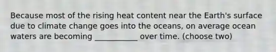 Because most of the rising heat content near the Earth's surface due to climate change goes into the oceans, on average ocean waters are becoming ___________ over time. (choose two)