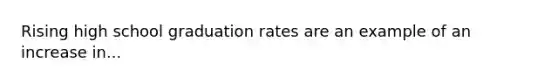 Rising high school graduation rates are an example of an increase in...