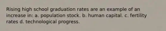 Rising high school graduation rates are an example of an increase in: a. population stock. b. human capital. c. fertility rates d. technological progress.