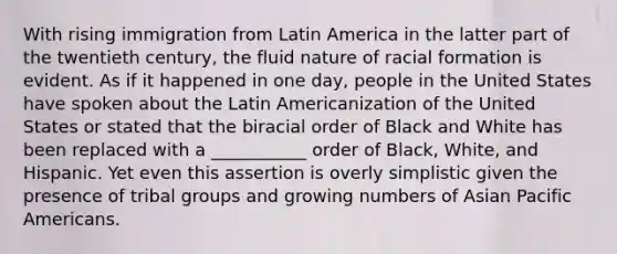 With rising immigration from Latin America in the latter part of the twentieth century, the fluid nature of racial formation is evident. As if it happened in one day, people in the United States have spoken about the Latin Americanization of the United States or stated that the biracial order of Black and White has been replaced with a ___________ order of Black, White, and Hispanic. Yet even this assertion is overly simplistic given the presence of tribal groups and growing numbers of Asian Pacific Americans.