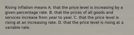 Rising inflation means A. that the price level is increasing by a given percentage rate. B. that the prices of all goods and services increase from year to year. C. that the price level is rising at an increasing rate. D. that the price level is rising at a variable rate.