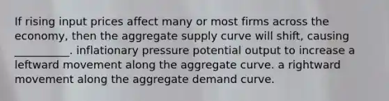 If rising input prices affect many or most firms across the economy, then the aggregate supply curve will shift, causing __________. inflationary pressure potential output to increase a leftward movement along the aggregate curve. a rightward movement along the aggregate demand curve.