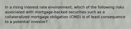 In a rising interest rate environment, which of the following risks associated with mortgage-backed securities such as a collateralized mortgage obligation (CMO) is of least consequence to a potential investor?