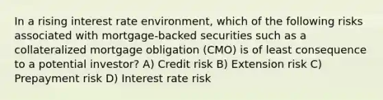 In a rising interest rate environment, which of the following risks associated with mortgage-backed securities such as a collateralized mortgage obligation (CMO) is of least consequence to a potential investor? A) Credit risk B) Extension risk C) Prepayment risk D) Interest rate risk