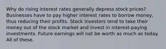 Why do rising interest rates generally depress stock prices? Businesses have to pay higher interest rates to borrow money, thus reducing their profits. Stock investors tend to take their money out of the stock market and invest in interest-paying investments. Future earnings will not be worth as much as today. All of these.