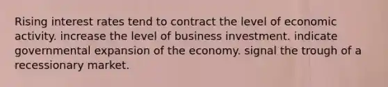 Rising interest rates tend to contract the level of economic activity. increase the level of business investment. indicate governmental expansion of the economy. signal the trough of a recessionary market.