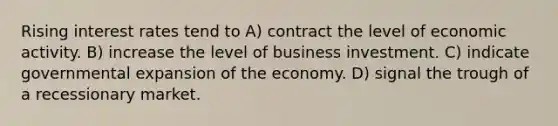 Rising interest rates tend to A) contract the level of economic activity. B) increase the level of business investment. C) indicate governmental expansion of the economy. D) signal the trough of a recessionary market.