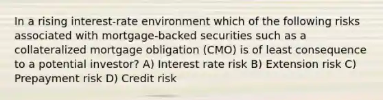 In a rising interest-rate environment which of the following risks associated with mortgage-backed securities such as a collateralized mortgage obligation (CMO) is of least consequence to a potential investor? A) Interest rate risk B) Extension risk C) Prepayment risk D) Credit risk