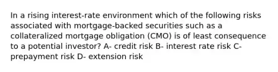 In a rising interest-rate environment which of the following risks associated with mortgage-backed securities such as a collateralized mortgage obligation (CMO) is of least consequence to a potential investor? A- credit risk B- interest rate risk C- prepayment risk D- extension risk