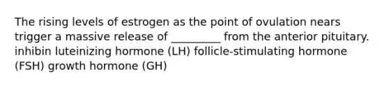 The rising levels of estrogen as the point of ovulation nears trigger a massive release of _________ from the anterior pituitary. inhibin luteinizing hormone (LH) follicle-stimulating hormone (FSH) growth hormone (GH)