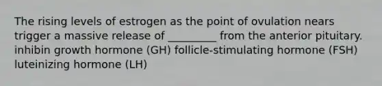 The rising levels of estrogen as the point of ovulation nears trigger a massive release of _________ from the anterior pituitary. inhibin growth hormone (GH) follicle-stimulating hormone (FSH) luteinizing hormone (LH)