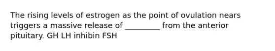 The rising levels of estrogen as the point of ovulation nears triggers a massive release of _________ from the anterior pituitary. GH LH inhibin FSH