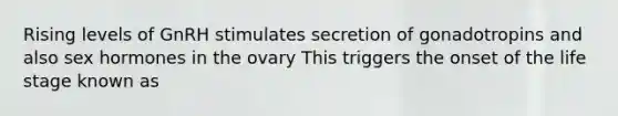 Rising levels of GnRH stimulates secretion of gonadotropins and also sex hormones in the ovary This triggers the onset of the life stage known as