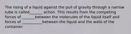 The rising of a liquid against the pull of gravity through a narrow tube is called_______ action. This results from the competing forces of _______between the molecules of the liquid itself and forces of ___________between the liquid and the walls of the container.