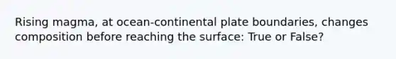 Rising magma, at ocean-continental plate boundaries, changes composition before reaching the surface: True or False?