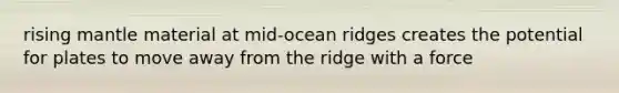 rising mantle material at mid-ocean ridges creates the potential for plates to move away from the ridge with a force