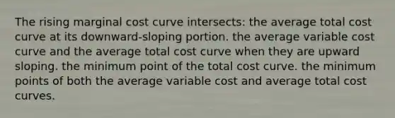 The rising marginal cost curve intersects: the average total cost curve at its downward-sloping portion. the average variable cost curve and the average total cost curve when they are upward sloping. the minimum point of the total cost curve. the minimum points of both the average variable cost and average total cost curves.