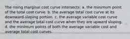 The rising marginal cost curve intersects: a. the minimum point of the total cost curve. b. the average total cost curve at its downward-sloping portion. c. the average variable cost curve and the average total cost curve when they are upward sloping. d. the minimum points of both the average variable cost and average total cost curves.