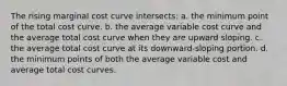 The rising marginal cost curve intersects: a. the minimum point of the total cost curve. b. the average variable cost curve and the average total cost curve when they are upward sloping. c. the average total cost curve at its downward-sloping portion. d. the minimum points of both the average variable cost and average total cost curves.