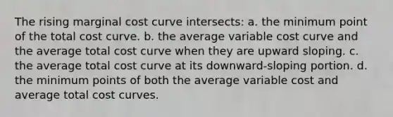 The rising marginal cost curve intersects: a. the minimum point of the total cost curve. b. the average variable cost curve and the average total cost curve when they are upward sloping. c. the average total cost curve at its downward-sloping portion. d. the minimum points of both the average variable cost and average total cost curves.