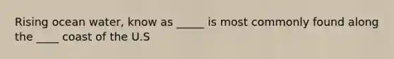Rising ocean water, know as _____ is most commonly found along the ____ coast of the U.S
