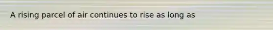 A rising parcel of air continues to rise as long as