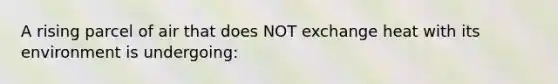 A rising parcel of air that does NOT exchange heat with its environment is undergoing: