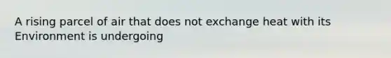 A rising parcel of air that does not exchange heat with its Environment is undergoing