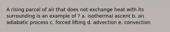 A rising parcel of air that does not exchange heat with its surrounding is an example of ? a. isothermal ascent b. an adiabatic process c. forced lifting d. advection e. convection