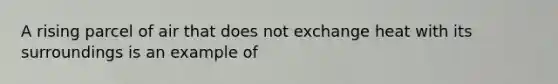 A rising parcel of air that does not exchange heat with its surroundings is an example of​