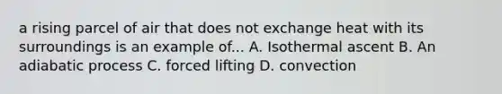 a rising parcel of air that does not exchange heat with its surroundings is an example of... A. Isothermal ascent B. An adiabatic process C. forced lifting D. convection