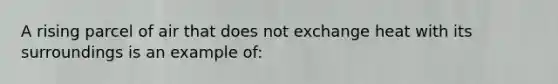 A rising parcel of air that does not exchange heat with its surroundings is an example of: