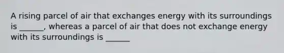 A rising parcel of air that exchanges energy with its surroundings is ______, whereas a parcel of air that does not exchange energy with its surroundings is ______