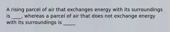 A rising parcel of air that exchanges energy with its surroundings is ____, whereas a parcel of air that does not exchange energy with its surroundings is _____