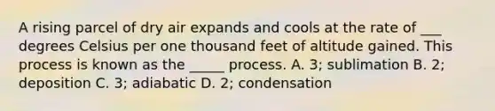 A rising parcel of dry air expands and cools at the rate of ___ degrees Celsius per one thousand feet of altitude gained. This process is known as the _____ process. A. 3; sublimation B. 2; deposition C. 3; adiabatic D. 2; condensation