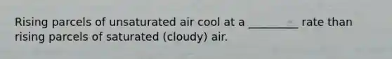 Rising parcels of unsaturated air cool at a _________ rate than rising parcels of saturated (cloudy) air.