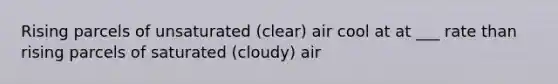 Rising parcels of unsaturated (clear) air cool at at ___ rate than rising parcels of saturated (cloudy) air