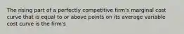 The rising part of a perfectly competitive firm's marginal cost curve that is equal to or above points on its average variable cost curve is the firm's