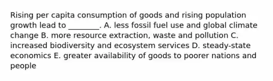 Rising per capita consumption of goods and rising population growth lead to ________. A. less fossil fuel use and global climate change B. more resource extraction, waste and pollution C. increased biodiversity and ecosystem services D. steady-state economics E. greater availability of goods to poorer nations and people