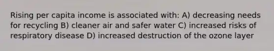 Rising per capita income is associated with: A) decreasing needs for recycling B) cleaner air and safer water C) increased risks of respiratory disease D) increased destruction of the ozone layer
