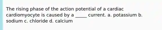 The rising phase of the action potential of a cardiac cardiomyocyte is caused by a _____ current. a. potassium b. sodium c. chloride d. calcium